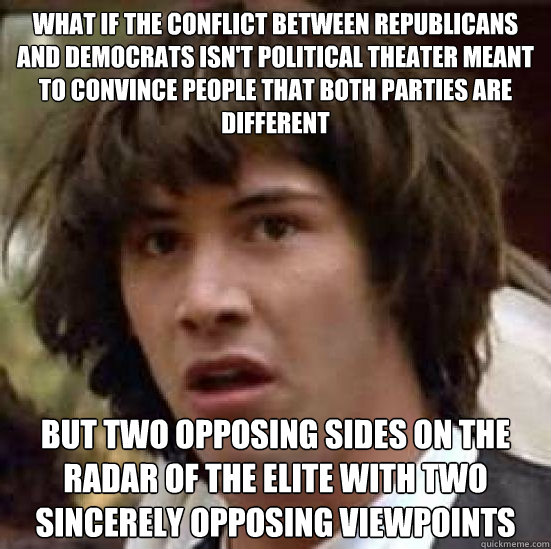 what if the conflict between republicans and democrats isn't political theater meant to convince people that both parties are different but two opposing sides on the radar of the elite with two sincerely opposing viewpoints  