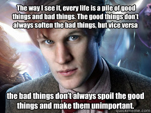  The way I see it, every life is a pile of good things and bad things. The good things don’t always soften the bad things, but vice versa  the bad things don’t always spoil the good things and make them unimportant.  Doctor Who