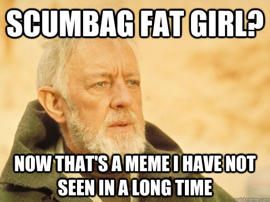 Scumbag fat girl? Now that's a meme I have not seen in a long time  Obi Wan