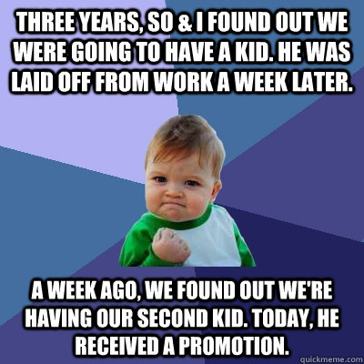 THREE YEARS, SO & I FOUND OUT WE WERE GOING TO HAVE A KID. HE WAS LAID OFF FROM WORK A WEEK LATER. A WEEK AGO, WE FOUND OUT WE'RE HAVING OUR SECOND KID. TODAY, HE RECEIVED A PROMOTION.  Success Kid