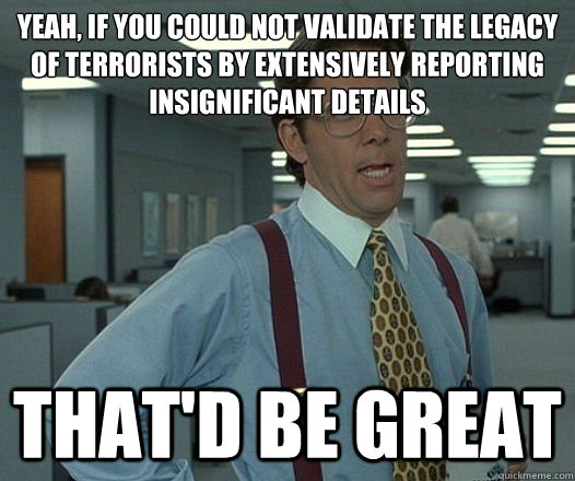 Yeah, if you could not validate the legacy of terrorists by extensively reporting insignificant details That'd be great  Lumbergh