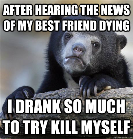 after hearing the news of my best friend dying i drank so much to try kill myself  Confession Bear