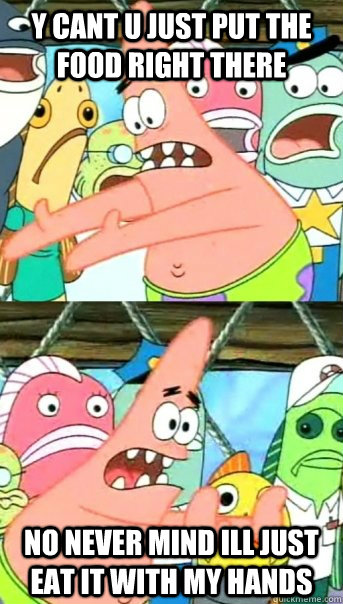 y cant u just put the food right there no never mind ill just eat it with my hands  Push it somewhere else Patrick