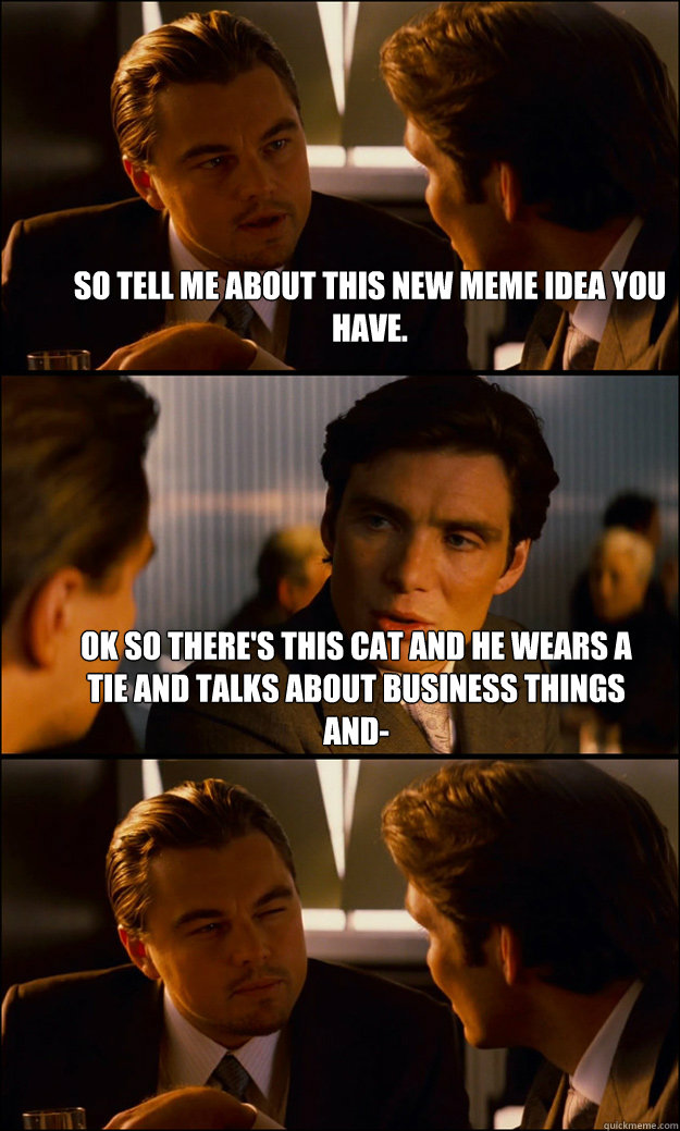 so tell me about this new meme idea you have. ok so there's this cat and he wears a tie and talks about business things and-  - so tell me about this new meme idea you have. ok so there's this cat and he wears a tie and talks about business things and-   Inception