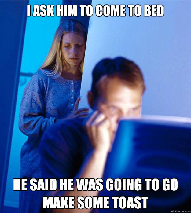 I ask him to come to bed he said he was going to go make some toast  Redditors Wife