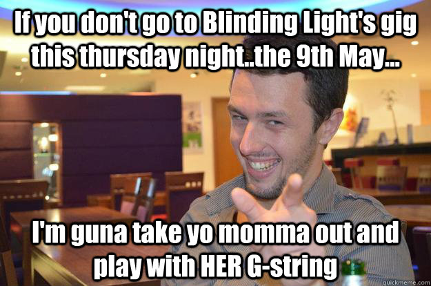 If you don't go to Blinding Light's gig this thursday night..the 9th May... I'm guna take yo momma out and play with HER G-string   