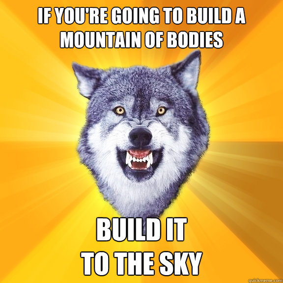 if you're going to build a mountain of bodies Build it 
to the sky  Courage Wolf
