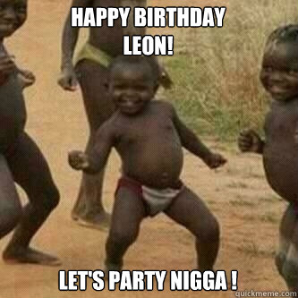 Happy birthday
LEON! LET'S PARTY NIGGA !  Its friday niggas