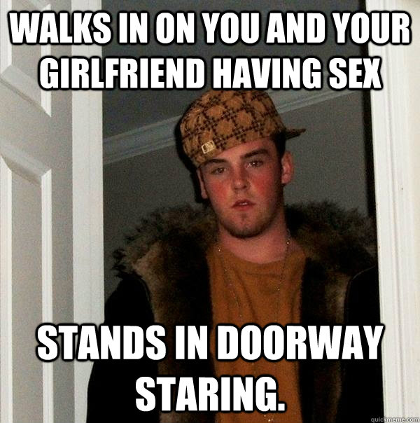 Walks in on you and your girlfriend having sex stands in doorway staring.  Scumbag Steve