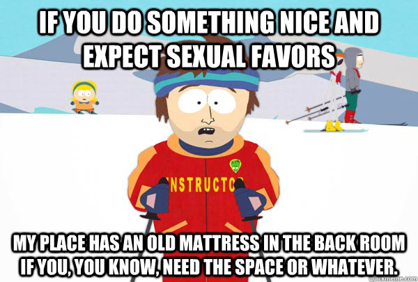 if you do something nice and expect sexual favors My place has an old mattress in the back room if you, you know, need the space or whatever.  Super Cool Ski Instructor