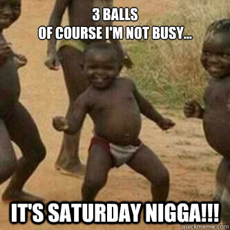 3 balls 
Of course I'm not busy...
 it's Saturday NIGGA!!!  Its friday niggas