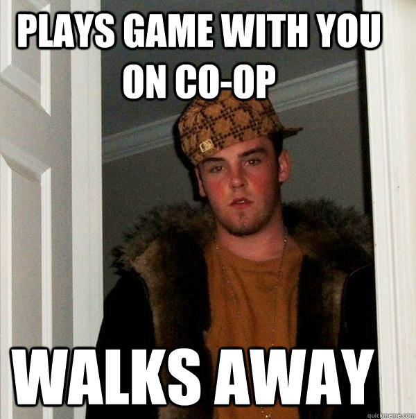 Plays game with you on co-op walks away  Scumbag Steve
