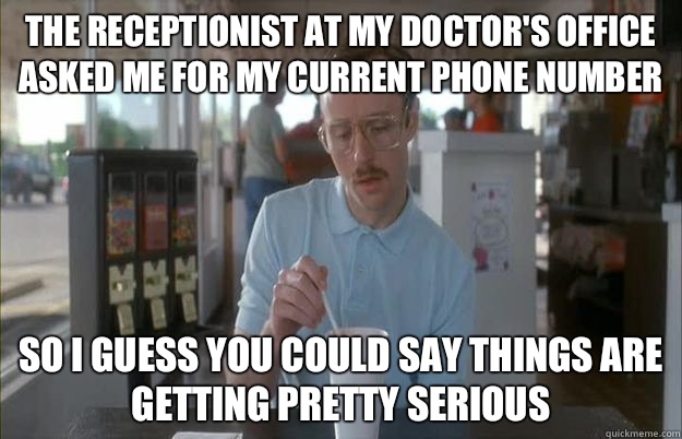 The receptionist at my doctor's office asked me for my current phone number  So i guess you could say things are getting pretty serious - The receptionist at my doctor's office asked me for my current phone number  So i guess you could say things are getting pretty serious  Gettin Pretty Serious