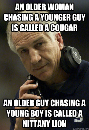An older woman chasing a younger guy is called a cougar an older guy chasing a young boy is called a nittany lion - An older woman chasing a younger guy is called a cougar an older guy chasing a young boy is called a nittany lion  Jerry Sandusky
