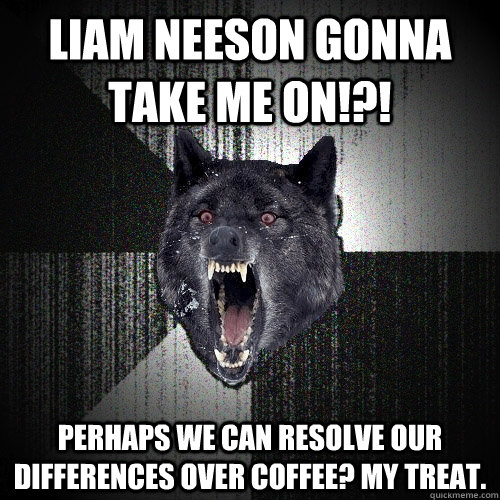 Liam Neeson gonna take me on!?! Perhaps we can resolve our differences over coffee? my treat.  Insanity Wolf