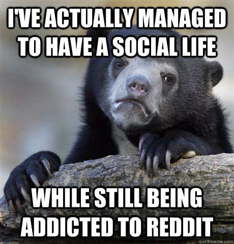 I've actually managed to have a social life while still being addicted to reddit - I've actually managed to have a social life while still being addicted to reddit  Confession Bear