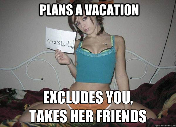 Plans a vacation excludes you,
takes her friends  