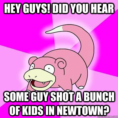 Hey GUYS! Did you hear Some guy shot a bunch of kids in newtown?  Slowpoke
