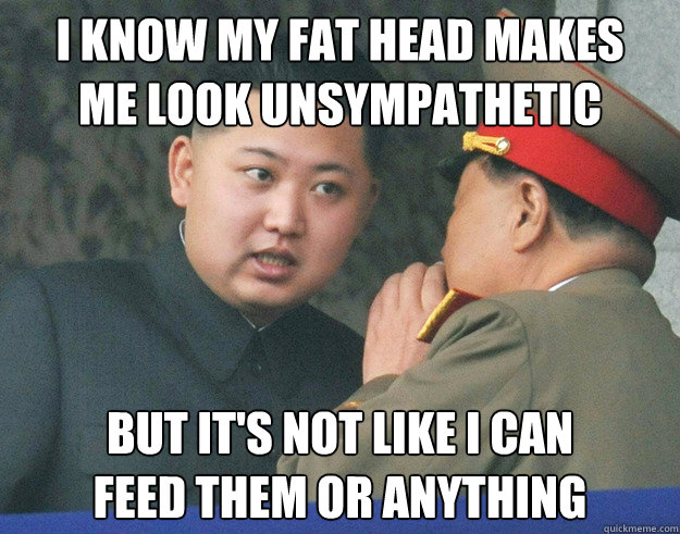 I know my fat head makes 
me look unsympathetic but it's not like i can 
feed them or anything  Hungry Kim Jong Un