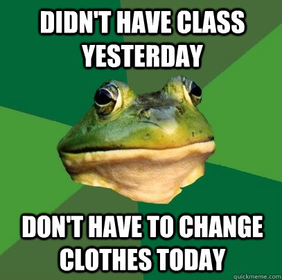 didn't have class yesterday don't have to change clothes today  Foul Bachelor Frog