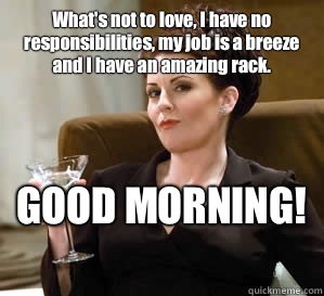 What's not to love, I have no responsibilities, my job is a breeze and I have an amazing rack.  GOOD MORNING!  - What's not to love, I have no responsibilities, my job is a breeze and I have an amazing rack.  GOOD MORNING!   Karen Walker Says