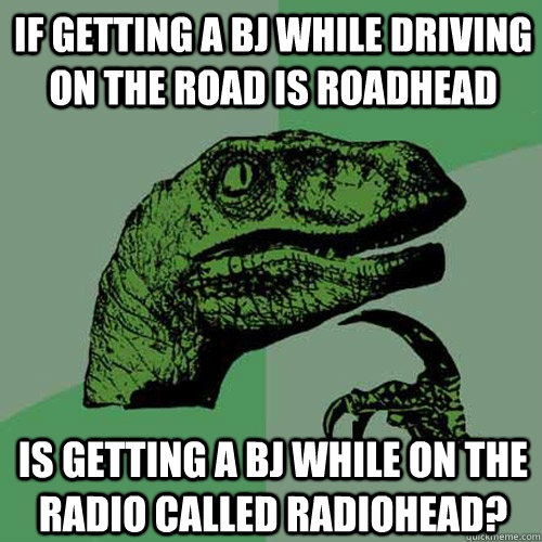 If getting a bj while driving on the road is roadhead Is getting a bj while on the radio called radiohead? - If getting a bj while driving on the road is roadhead Is getting a bj while on the radio called radiohead?  Philosoraptor