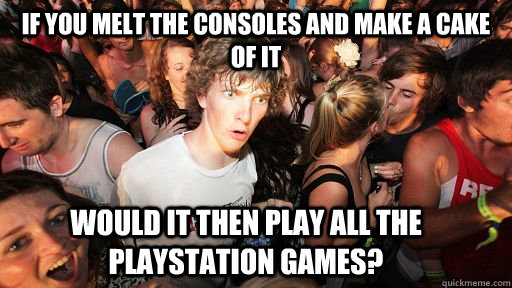 IF YOU MELT THE CONSOLES AND MAKE A CAKE OF IT WOULD IT THEN PLAY all the PLAYSTATION GAMES?  Sudden Clarity Clarence