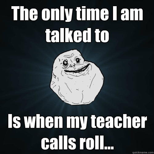 The only time I am talked to Is when my teacher calls roll...  Forever Alone