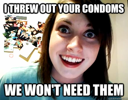 I threw out your condoms We won't need them  Overly Attached Girlfriend