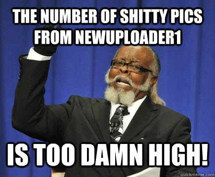 The number of shitty pics from newuploader1 is too damn high!  Too Damn High