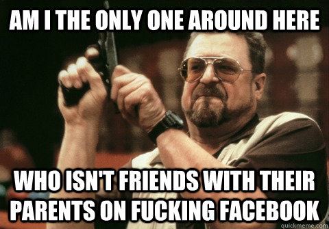 Am I the only one around here Who isn't friends with their parents on fucking facebook - Am I the only one around here Who isn't friends with their parents on fucking facebook  Am I the only one