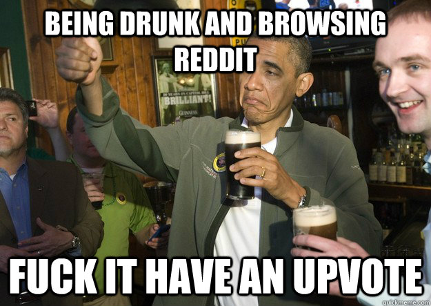 Being drunk and browsing reddit fuck it have an upvote  BARACK OBAMA APPROVES