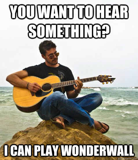 You want to hear something? I can play wonderwall  Douchebag Guitarist