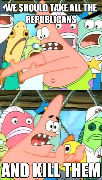 We should take all the republicans And kill them  Push it somewhere else Patrick