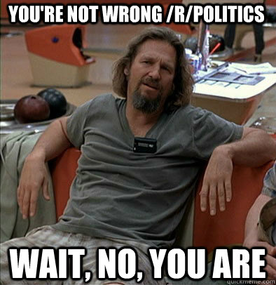 You're not wrong /r/politics wait, no, you are  The Dude