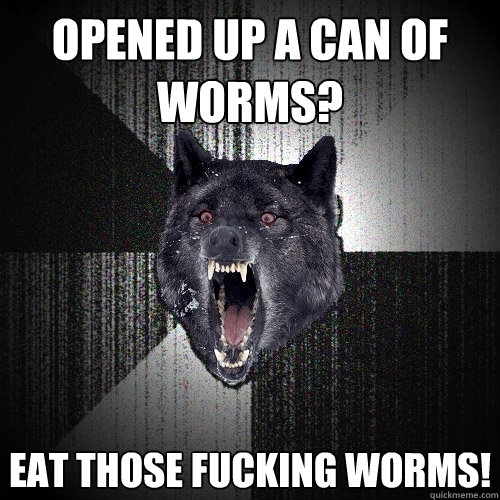 Opened up a can of worms? Eat those fucking worms!  Insanity Wolf