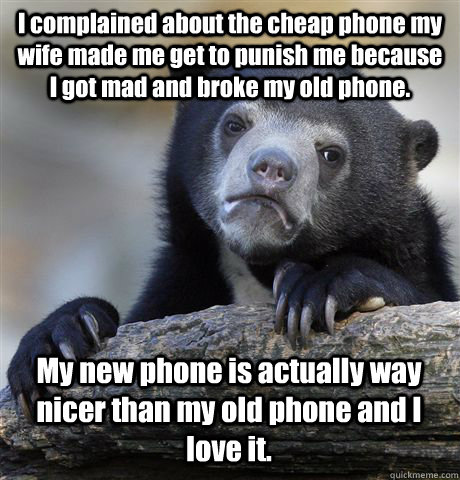 I complained about the cheap phone my wife made me get to punish me because I got mad and broke my old phone. My new phone is actually way nicer than my old phone and I love it. - I complained about the cheap phone my wife made me get to punish me because I got mad and broke my old phone. My new phone is actually way nicer than my old phone and I love it.  Confession Bear