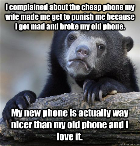 I complained about the cheap phone my wife made me get to punish me because I got mad and broke my old phone. My new phone is actually way nicer than my old phone and I love it.  Confession Bear