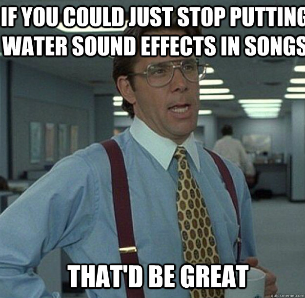 IF YOU COULD JUST STOP PUTTING WATER sound effects in songs THAT'D BE GREAT  thatd be great