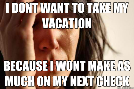 I DONT WANT TO TAKE MY VACATION BECAUSE I WONT MAKE AS MUCH ON MY NEXT CHECK - I DONT WANT TO TAKE MY VACATION BECAUSE I WONT MAKE AS MUCH ON MY NEXT CHECK  First World Problems