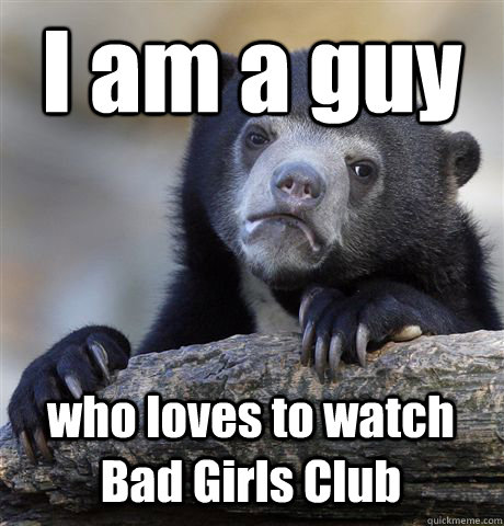 I am a guy  who loves to watch Bad Girls Club  Confession Bear
