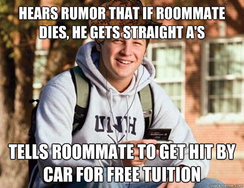 Hears rumor that if roommate dies, he gets straight A's Tells roommate to get hit by car for free tuition - Hears rumor that if roommate dies, he gets straight A's Tells roommate to get hit by car for free tuition  College Freshman