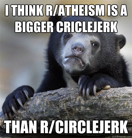 I think R/atheism is a bigger criclejerk than r/circlejerk - I think R/atheism is a bigger criclejerk than r/circlejerk  confessionbear