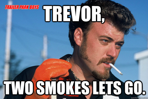 Trevor, Two smokes lets go.  Ricky Trailer Park Boys