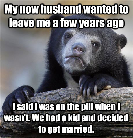 My now husband wanted to leave me a few years ago I said I was on the pill when I wasn't. We had a kid and decided to get married.   Confession Bear
