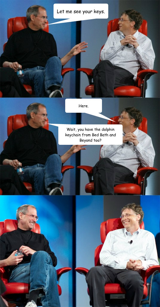 Let me see your keys. Wait, you have the dolphin keychain from Bed Bath and Beyond too? Here.  Steve Jobs vs Bill Gates
