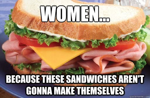 Women...
 Because these sandwiches aren't gonna make themselves  