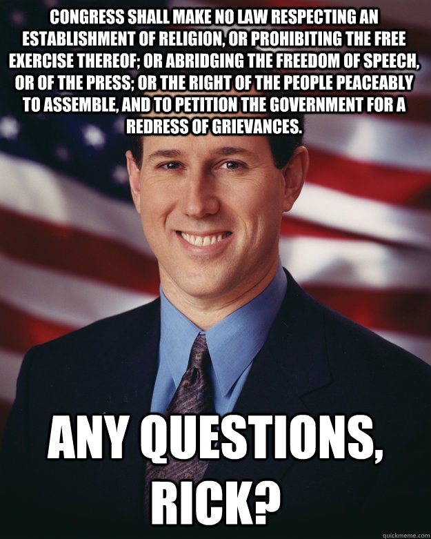 Congress shall make no law respecting an establishment of religion, or prohibiting the free exercise thereof; or abridging the freedom of speech, or of the press; or the right of the people peaceably to assemble, and to petition the Government for a redre  Rick Santorum
