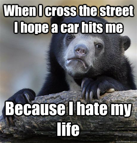 When I cross the street I hope a car hits me Because I hate my life - When I cross the street I hope a car hits me Because I hate my life  Confession Bear