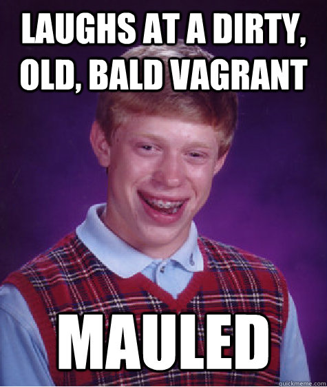 laughs at a dirty, old, bald vagrant mauled  Badluckbrian